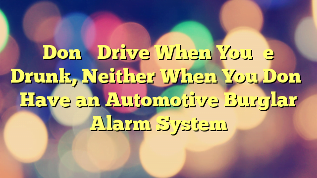 Don’t Drive When You’re Drunk, Neither When You Don’t Have an Automotive Burglar Alarm System