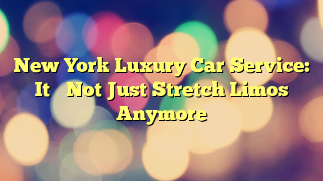 New York Luxury Car Service: It’s Not Just Stretch Limos Anymore