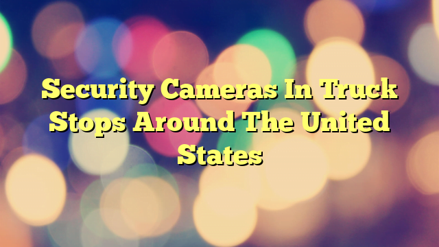 Security Cameras In Truck Stops Around The United States